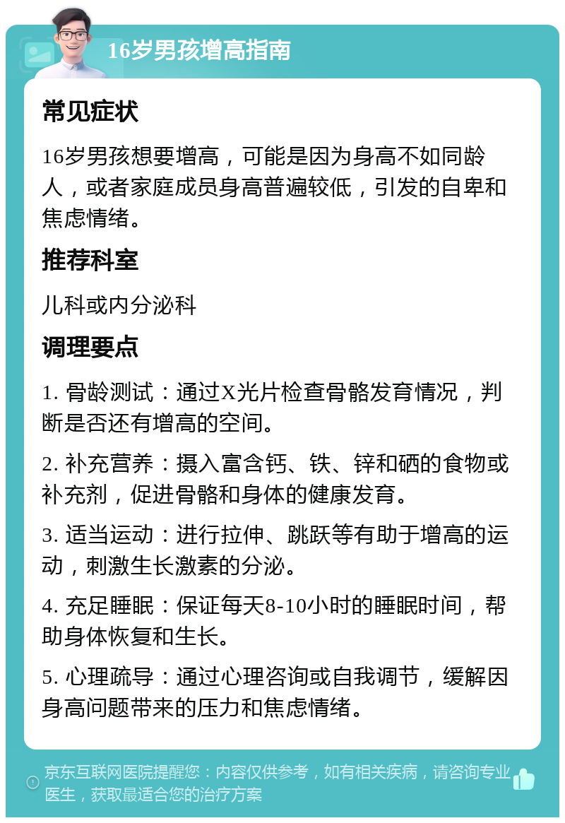 16岁男孩增高指南 常见症状 16岁男孩想要增高，可能是因为身高不如同龄人，或者家庭成员身高普遍较低，引发的自卑和焦虑情绪。 推荐科室 儿科或内分泌科 调理要点 1. 骨龄测试：通过X光片检查骨骼发育情况，判断是否还有增高的空间。 2. 补充营养：摄入富含钙、铁、锌和硒的食物或补充剂，促进骨骼和身体的健康发育。 3. 适当运动：进行拉伸、跳跃等有助于增高的运动，刺激生长激素的分泌。 4. 充足睡眠：保证每天8-10小时的睡眠时间，帮助身体恢复和生长。 5. 心理疏导：通过心理咨询或自我调节，缓解因身高问题带来的压力和焦虑情绪。