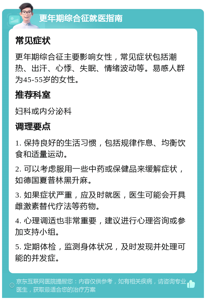 更年期综合征就医指南 常见症状 更年期综合征主要影响女性，常见症状包括潮热、出汗、心悸、失眠、情绪波动等。易感人群为45-55岁的女性。 推荐科室 妇科或内分泌科 调理要点 1. 保持良好的生活习惯，包括规律作息、均衡饮食和适量运动。 2. 可以考虑服用一些中药或保健品来缓解症状，如德国夏普林黑升麻。 3. 如果症状严重，应及时就医，医生可能会开具雌激素替代疗法等药物。 4. 心理调适也非常重要，建议进行心理咨询或参加支持小组。 5. 定期体检，监测身体状况，及时发现并处理可能的并发症。