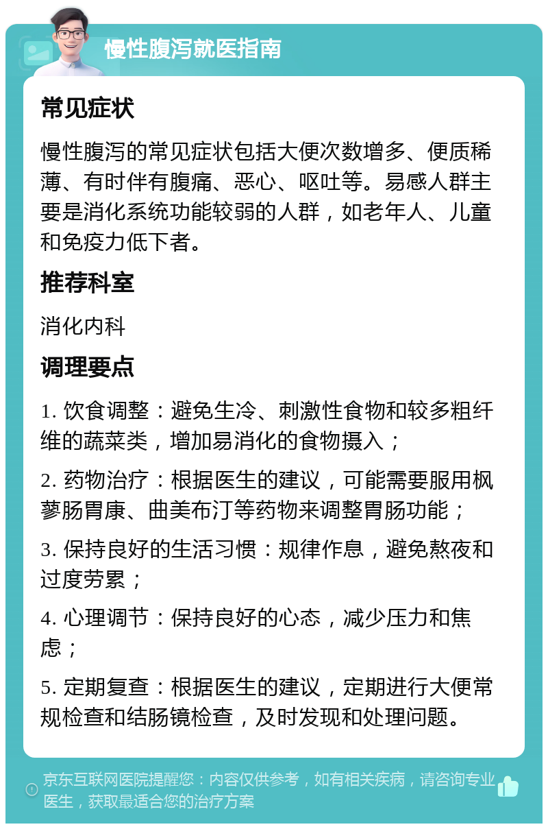 慢性腹泻就医指南 常见症状 慢性腹泻的常见症状包括大便次数增多、便质稀薄、有时伴有腹痛、恶心、呕吐等。易感人群主要是消化系统功能较弱的人群，如老年人、儿童和免疫力低下者。 推荐科室 消化内科 调理要点 1. 饮食调整：避免生冷、刺激性食物和较多粗纤维的蔬菜类，增加易消化的食物摄入； 2. 药物治疗：根据医生的建议，可能需要服用枫蓼肠胃康、曲美布汀等药物来调整胃肠功能； 3. 保持良好的生活习惯：规律作息，避免熬夜和过度劳累； 4. 心理调节：保持良好的心态，减少压力和焦虑； 5. 定期复查：根据医生的建议，定期进行大便常规检查和结肠镜检查，及时发现和处理问题。