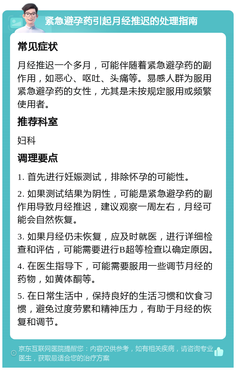 紧急避孕药引起月经推迟的处理指南 常见症状 月经推迟一个多月，可能伴随着紧急避孕药的副作用，如恶心、呕吐、头痛等。易感人群为服用紧急避孕药的女性，尤其是未按规定服用或频繁使用者。 推荐科室 妇科 调理要点 1. 首先进行妊娠测试，排除怀孕的可能性。 2. 如果测试结果为阴性，可能是紧急避孕药的副作用导致月经推迟，建议观察一周左右，月经可能会自然恢复。 3. 如果月经仍未恢复，应及时就医，进行详细检查和评估，可能需要进行B超等检查以确定原因。 4. 在医生指导下，可能需要服用一些调节月经的药物，如黄体酮等。 5. 在日常生活中，保持良好的生活习惯和饮食习惯，避免过度劳累和精神压力，有助于月经的恢复和调节。