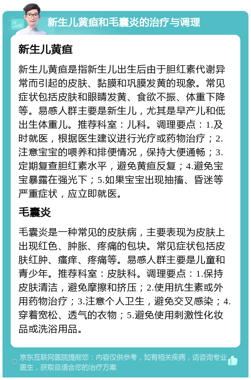 新生儿黄疸和毛囊炎的治疗与调理 新生儿黄疸 新生儿黄疸是指新生儿出生后由于胆红素代谢异常而引起的皮肤、黏膜和巩膜发黄的现象。常见症状包括皮肤和眼睛发黄、食欲不振、体重下降等。易感人群主要是新生儿，尤其是早产儿和低出生体重儿。推荐科室：儿科。调理要点：1.及时就医，根据医生建议进行光疗或药物治疗；2.注意宝宝的喂养和排便情况，保持大便通畅；3.定期复查胆红素水平，避免黄疸反复；4.避免宝宝暴露在强光下；5.如果宝宝出现抽搐、昏迷等严重症状，应立即就医。 毛囊炎 毛囊炎是一种常见的皮肤病，主要表现为皮肤上出现红色、肿胀、疼痛的包块。常见症状包括皮肤红肿、瘙痒、疼痛等。易感人群主要是儿童和青少年。推荐科室：皮肤科。调理要点：1.保持皮肤清洁，避免摩擦和挤压；2.使用抗生素或外用药物治疗；3.注意个人卫生，避免交叉感染；4.穿着宽松、透气的衣物；5.避免使用刺激性化妆品或洗浴用品。