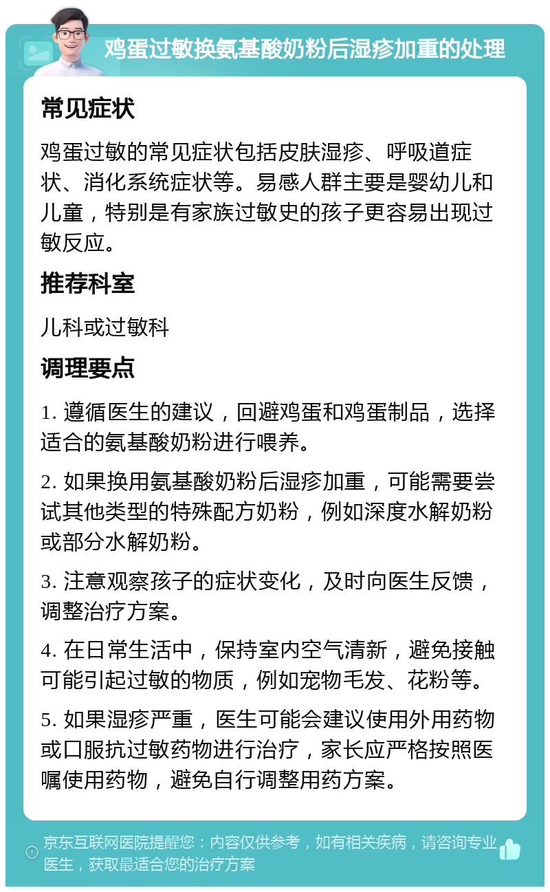 鸡蛋过敏换氨基酸奶粉后湿疹加重的处理 常见症状 鸡蛋过敏的常见症状包括皮肤湿疹、呼吸道症状、消化系统症状等。易感人群主要是婴幼儿和儿童，特别是有家族过敏史的孩子更容易出现过敏反应。 推荐科室 儿科或过敏科 调理要点 1. 遵循医生的建议，回避鸡蛋和鸡蛋制品，选择适合的氨基酸奶粉进行喂养。 2. 如果换用氨基酸奶粉后湿疹加重，可能需要尝试其他类型的特殊配方奶粉，例如深度水解奶粉或部分水解奶粉。 3. 注意观察孩子的症状变化，及时向医生反馈，调整治疗方案。 4. 在日常生活中，保持室内空气清新，避免接触可能引起过敏的物质，例如宠物毛发、花粉等。 5. 如果湿疹严重，医生可能会建议使用外用药物或口服抗过敏药物进行治疗，家长应严格按照医嘱使用药物，避免自行调整用药方案。