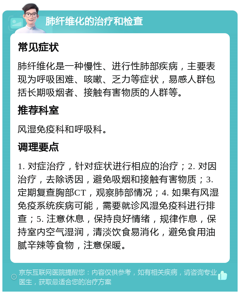 肺纤维化的治疗和检查 常见症状 肺纤维化是一种慢性、进行性肺部疾病，主要表现为呼吸困难、咳嗽、乏力等症状，易感人群包括长期吸烟者、接触有害物质的人群等。 推荐科室 风湿免疫科和呼吸科。 调理要点 1. 对症治疗，针对症状进行相应的治疗；2. 对因治疗，去除诱因，避免吸烟和接触有害物质；3. 定期复查胸部CT，观察肺部情况；4. 如果有风湿免疫系统疾病可能，需要就诊风湿免疫科进行排查；5. 注意休息，保持良好情绪，规律作息，保持室内空气湿润，清淡饮食易消化，避免食用油腻辛辣等食物，注意保暖。