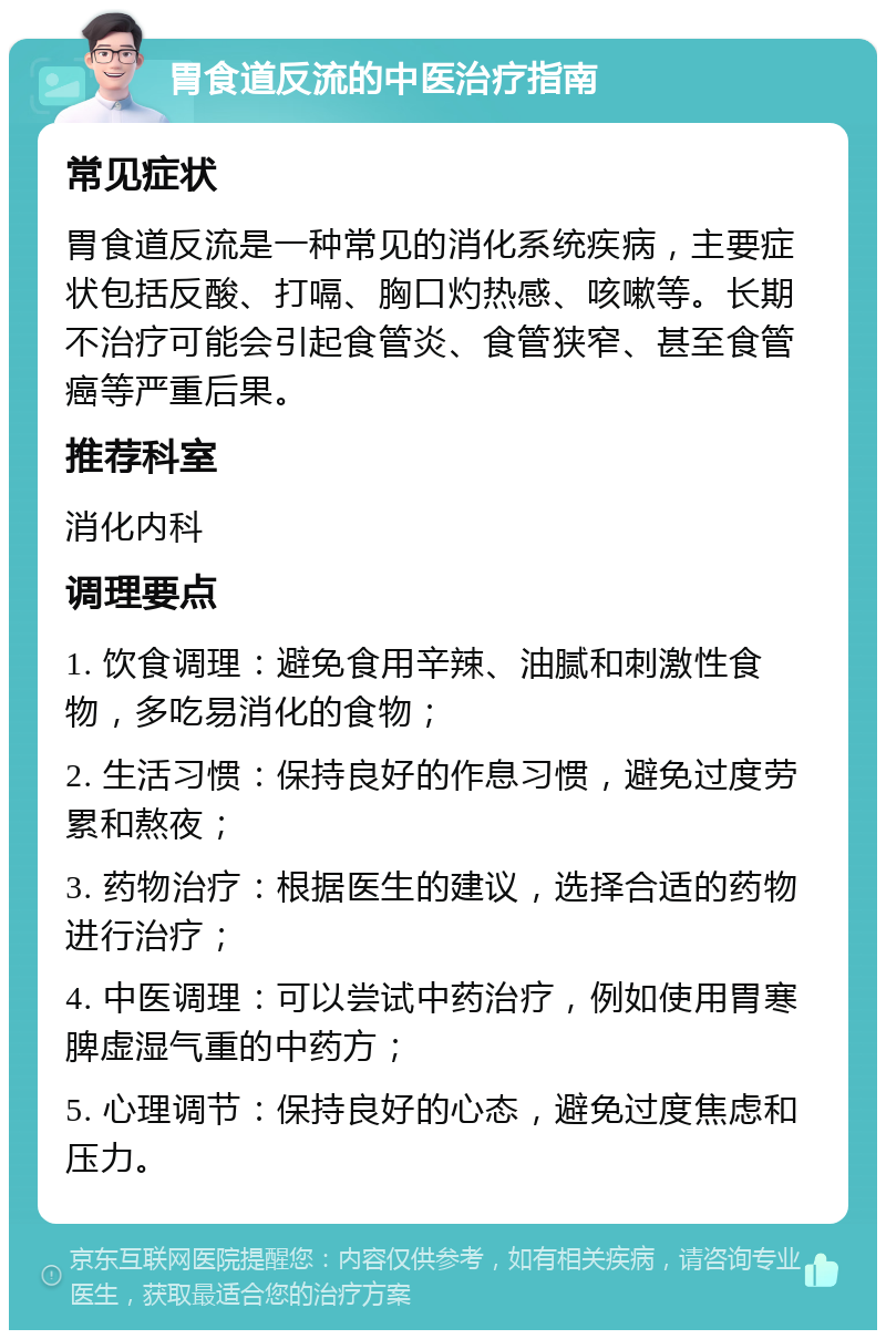 胃食道反流的中医治疗指南 常见症状 胃食道反流是一种常见的消化系统疾病，主要症状包括反酸、打嗝、胸口灼热感、咳嗽等。长期不治疗可能会引起食管炎、食管狭窄、甚至食管癌等严重后果。 推荐科室 消化内科 调理要点 1. 饮食调理：避免食用辛辣、油腻和刺激性食物，多吃易消化的食物； 2. 生活习惯：保持良好的作息习惯，避免过度劳累和熬夜； 3. 药物治疗：根据医生的建议，选择合适的药物进行治疗； 4. 中医调理：可以尝试中药治疗，例如使用胃寒脾虚湿气重的中药方； 5. 心理调节：保持良好的心态，避免过度焦虑和压力。