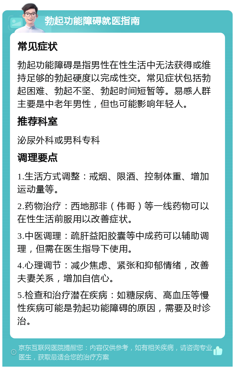 勃起功能障碍就医指南 常见症状 勃起功能障碍是指男性在性生活中无法获得或维持足够的勃起硬度以完成性交。常见症状包括勃起困难、勃起不坚、勃起时间短暂等。易感人群主要是中老年男性，但也可能影响年轻人。 推荐科室 泌尿外科或男科专科 调理要点 1.生活方式调整：戒烟、限酒、控制体重、增加运动量等。 2.药物治疗：西地那非（伟哥）等一线药物可以在性生活前服用以改善症状。 3.中医调理：疏肝益阳胶囊等中成药可以辅助调理，但需在医生指导下使用。 4.心理调节：减少焦虑、紧张和抑郁情绪，改善夫妻关系，增加自信心。 5.检查和治疗潜在疾病：如糖尿病、高血压等慢性疾病可能是勃起功能障碍的原因，需要及时诊治。