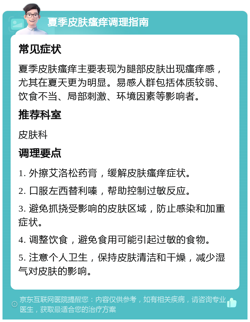 夏季皮肤瘙痒调理指南 常见症状 夏季皮肤瘙痒主要表现为腿部皮肤出现瘙痒感，尤其在夏天更为明显。易感人群包括体质较弱、饮食不当、局部刺激、环境因素等影响者。 推荐科室 皮肤科 调理要点 1. 外擦艾洛松药膏，缓解皮肤瘙痒症状。 2. 口服左西替利嗪，帮助控制过敏反应。 3. 避免抓挠受影响的皮肤区域，防止感染和加重症状。 4. 调整饮食，避免食用可能引起过敏的食物。 5. 注意个人卫生，保持皮肤清洁和干燥，减少湿气对皮肤的影响。