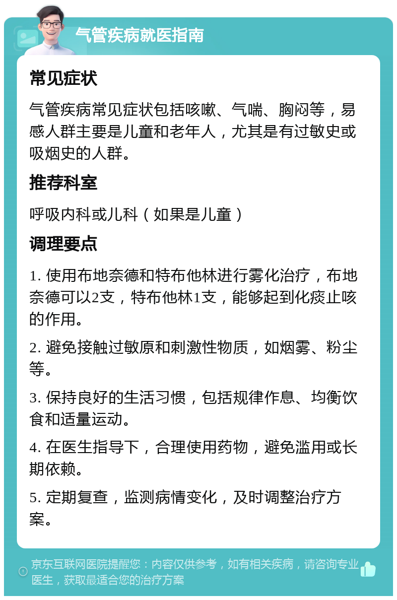 气管疾病就医指南 常见症状 气管疾病常见症状包括咳嗽、气喘、胸闷等，易感人群主要是儿童和老年人，尤其是有过敏史或吸烟史的人群。 推荐科室 呼吸内科或儿科（如果是儿童） 调理要点 1. 使用布地奈德和特布他林进行雾化治疗，布地奈德可以2支，特布他林1支，能够起到化痰止咳的作用。 2. 避免接触过敏原和刺激性物质，如烟雾、粉尘等。 3. 保持良好的生活习惯，包括规律作息、均衡饮食和适量运动。 4. 在医生指导下，合理使用药物，避免滥用或长期依赖。 5. 定期复查，监测病情变化，及时调整治疗方案。