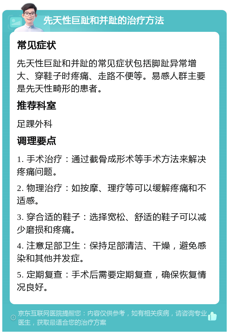 先天性巨趾和并趾的治疗方法 常见症状 先天性巨趾和并趾的常见症状包括脚趾异常增大、穿鞋子时疼痛、走路不便等。易感人群主要是先天性畸形的患者。 推荐科室 足踝外科 调理要点 1. 手术治疗：通过截骨成形术等手术方法来解决疼痛问题。 2. 物理治疗：如按摩、理疗等可以缓解疼痛和不适感。 3. 穿合适的鞋子：选择宽松、舒适的鞋子可以减少磨损和疼痛。 4. 注意足部卫生：保持足部清洁、干燥，避免感染和其他并发症。 5. 定期复查：手术后需要定期复查，确保恢复情况良好。