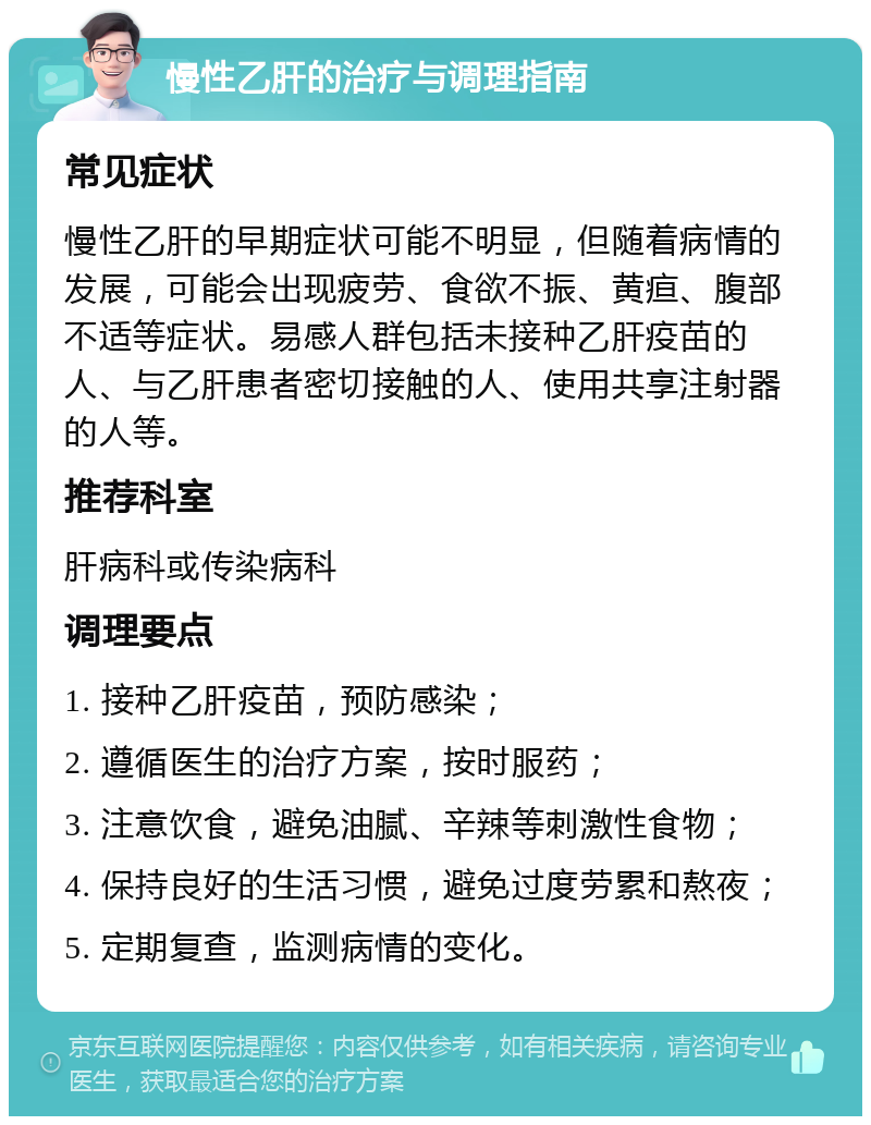 慢性乙肝的治疗与调理指南 常见症状 慢性乙肝的早期症状可能不明显，但随着病情的发展，可能会出现疲劳、食欲不振、黄疸、腹部不适等症状。易感人群包括未接种乙肝疫苗的人、与乙肝患者密切接触的人、使用共享注射器的人等。 推荐科室 肝病科或传染病科 调理要点 1. 接种乙肝疫苗，预防感染； 2. 遵循医生的治疗方案，按时服药； 3. 注意饮食，避免油腻、辛辣等刺激性食物； 4. 保持良好的生活习惯，避免过度劳累和熬夜； 5. 定期复查，监测病情的变化。