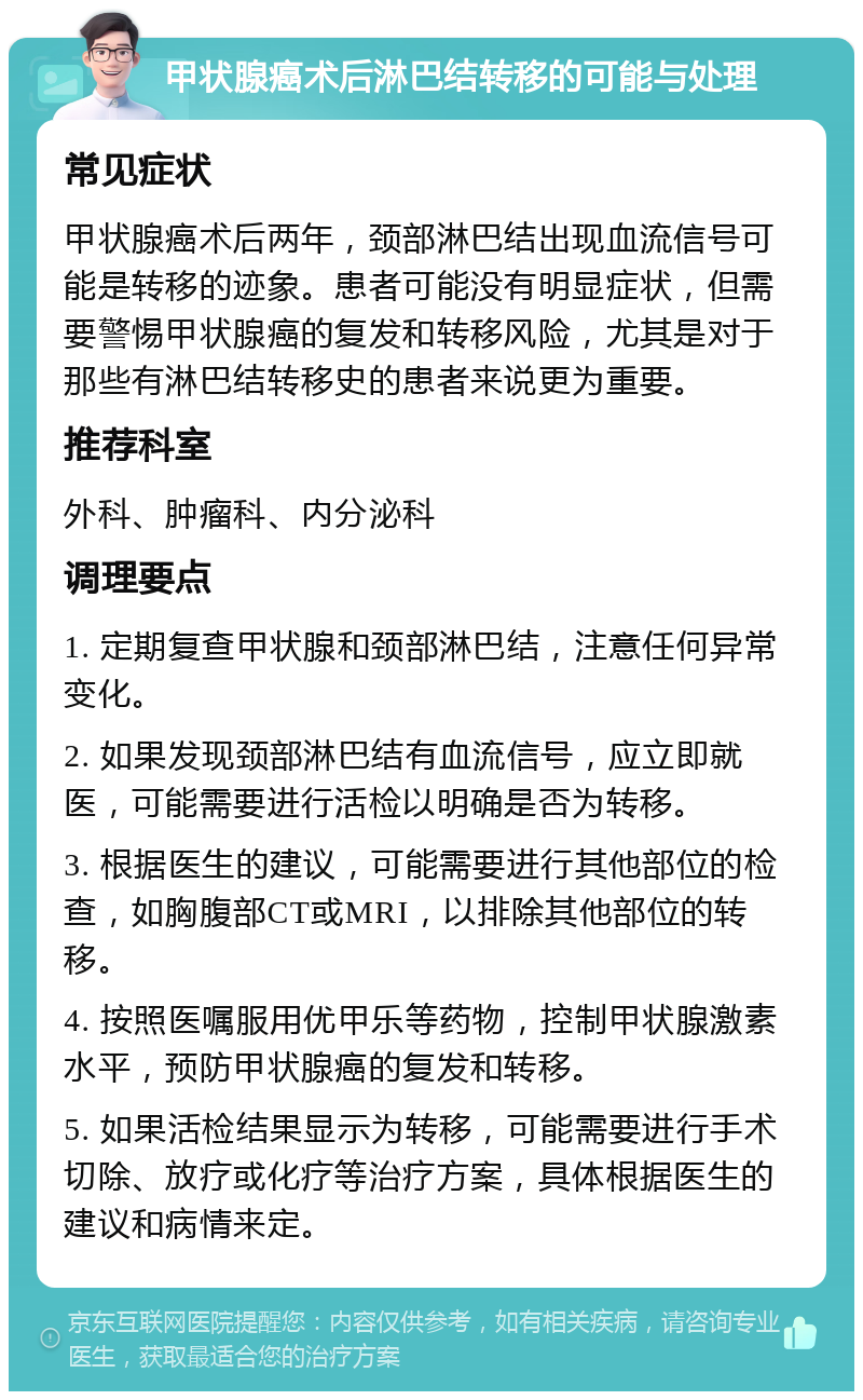 甲状腺癌术后淋巴结转移的可能与处理 常见症状 甲状腺癌术后两年，颈部淋巴结出现血流信号可能是转移的迹象。患者可能没有明显症状，但需要警惕甲状腺癌的复发和转移风险，尤其是对于那些有淋巴结转移史的患者来说更为重要。 推荐科室 外科、肿瘤科、内分泌科 调理要点 1. 定期复查甲状腺和颈部淋巴结，注意任何异常变化。 2. 如果发现颈部淋巴结有血流信号，应立即就医，可能需要进行活检以明确是否为转移。 3. 根据医生的建议，可能需要进行其他部位的检查，如胸腹部CT或MRI，以排除其他部位的转移。 4. 按照医嘱服用优甲乐等药物，控制甲状腺激素水平，预防甲状腺癌的复发和转移。 5. 如果活检结果显示为转移，可能需要进行手术切除、放疗或化疗等治疗方案，具体根据医生的建议和病情来定。