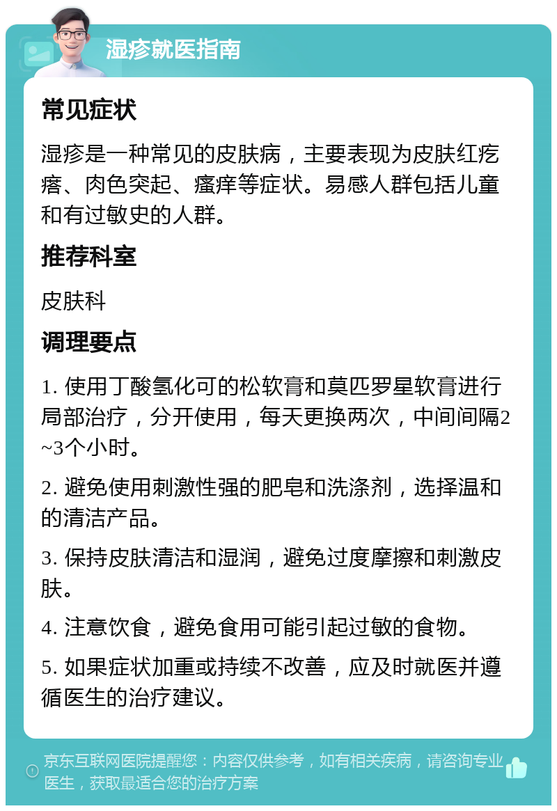 湿疹就医指南 常见症状 湿疹是一种常见的皮肤病，主要表现为皮肤红疙瘩、肉色突起、瘙痒等症状。易感人群包括儿童和有过敏史的人群。 推荐科室 皮肤科 调理要点 1. 使用丁酸氢化可的松软膏和莫匹罗星软膏进行局部治疗，分开使用，每天更换两次，中间间隔2~3个小时。 2. 避免使用刺激性强的肥皂和洗涤剂，选择温和的清洁产品。 3. 保持皮肤清洁和湿润，避免过度摩擦和刺激皮肤。 4. 注意饮食，避免食用可能引起过敏的食物。 5. 如果症状加重或持续不改善，应及时就医并遵循医生的治疗建议。