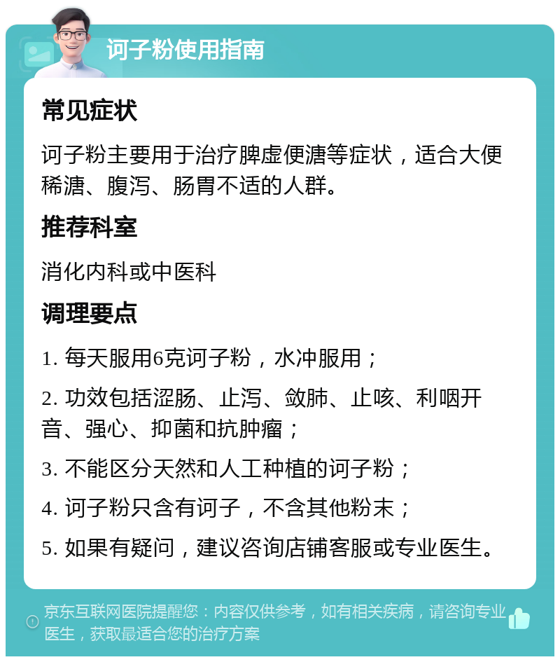 诃子粉使用指南 常见症状 诃子粉主要用于治疗脾虚便溏等症状，适合大便稀溏、腹泻、肠胃不适的人群。 推荐科室 消化内科或中医科 调理要点 1. 每天服用6克诃子粉，水冲服用； 2. 功效包括涩肠、止泻、敛肺、止咳、利咽开音、强心、抑菌和抗肿瘤； 3. 不能区分天然和人工种植的诃子粉； 4. 诃子粉只含有诃子，不含其他粉末； 5. 如果有疑问，建议咨询店铺客服或专业医生。