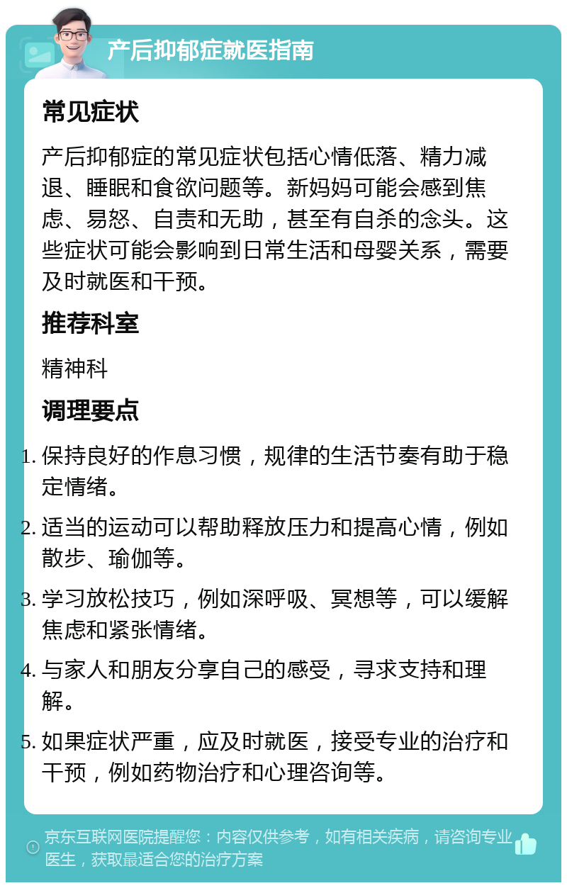 产后抑郁症就医指南 常见症状 产后抑郁症的常见症状包括心情低落、精力减退、睡眠和食欲问题等。新妈妈可能会感到焦虑、易怒、自责和无助，甚至有自杀的念头。这些症状可能会影响到日常生活和母婴关系，需要及时就医和干预。 推荐科室 精神科 调理要点 保持良好的作息习惯，规律的生活节奏有助于稳定情绪。 适当的运动可以帮助释放压力和提高心情，例如散步、瑜伽等。 学习放松技巧，例如深呼吸、冥想等，可以缓解焦虑和紧张情绪。 与家人和朋友分享自己的感受，寻求支持和理解。 如果症状严重，应及时就医，接受专业的治疗和干预，例如药物治疗和心理咨询等。