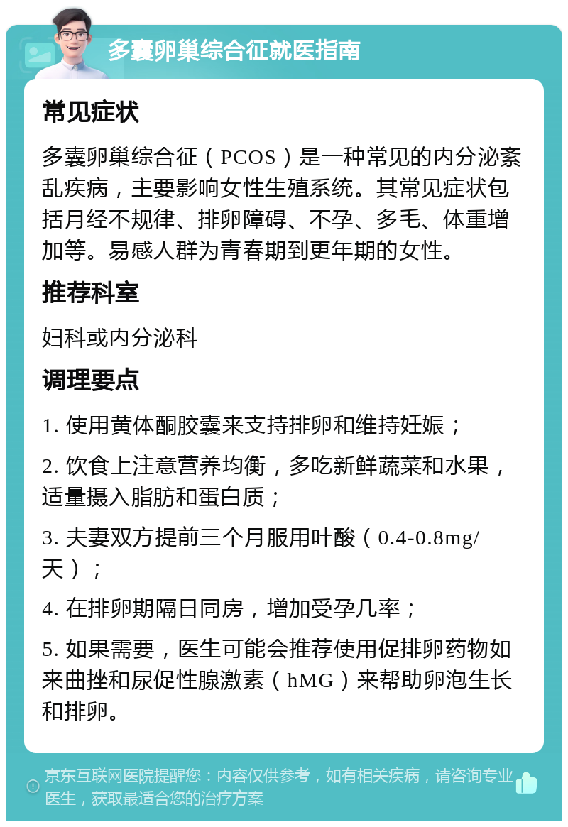 多囊卵巢综合征就医指南 常见症状 多囊卵巢综合征（PCOS）是一种常见的内分泌紊乱疾病，主要影响女性生殖系统。其常见症状包括月经不规律、排卵障碍、不孕、多毛、体重增加等。易感人群为青春期到更年期的女性。 推荐科室 妇科或内分泌科 调理要点 1. 使用黄体酮胶囊来支持排卵和维持妊娠； 2. 饮食上注意营养均衡，多吃新鲜蔬菜和水果，适量摄入脂肪和蛋白质； 3. 夫妻双方提前三个月服用叶酸（0.4-0.8mg/天）； 4. 在排卵期隔日同房，增加受孕几率； 5. 如果需要，医生可能会推荐使用促排卵药物如来曲挫和尿促性腺激素（hMG）来帮助卵泡生长和排卵。