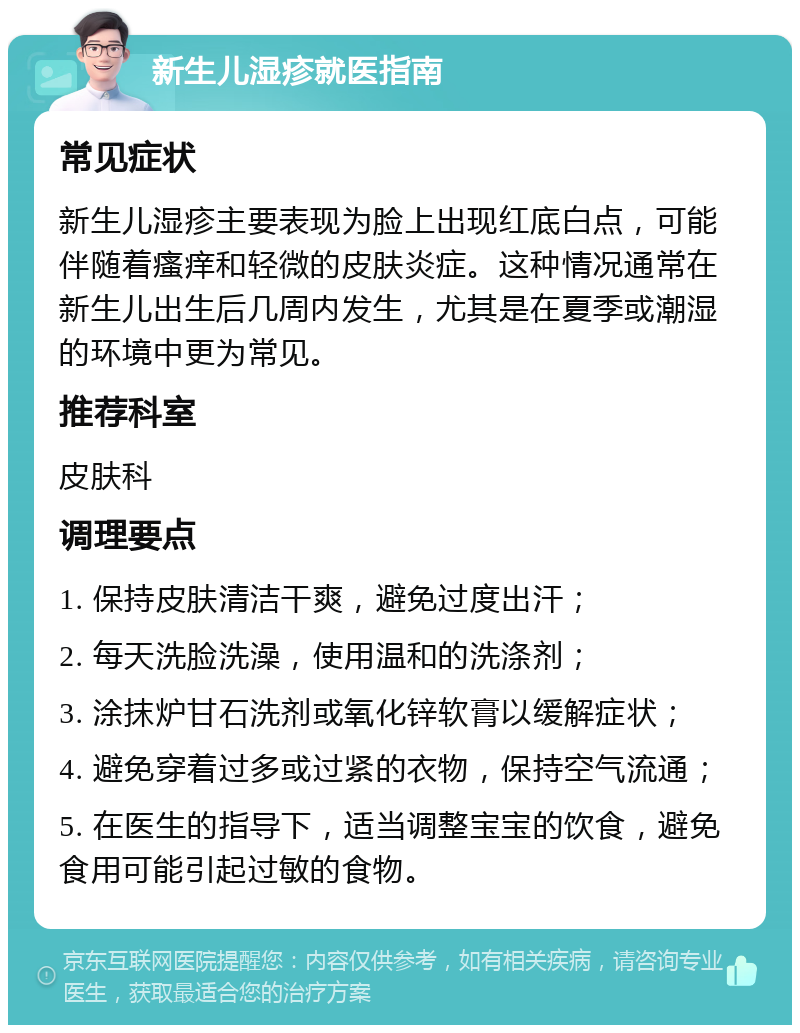 新生儿湿疹就医指南 常见症状 新生儿湿疹主要表现为脸上出现红底白点，可能伴随着瘙痒和轻微的皮肤炎症。这种情况通常在新生儿出生后几周内发生，尤其是在夏季或潮湿的环境中更为常见。 推荐科室 皮肤科 调理要点 1. 保持皮肤清洁干爽，避免过度出汗； 2. 每天洗脸洗澡，使用温和的洗涤剂； 3. 涂抹炉甘石洗剂或氧化锌软膏以缓解症状； 4. 避免穿着过多或过紧的衣物，保持空气流通； 5. 在医生的指导下，适当调整宝宝的饮食，避免食用可能引起过敏的食物。