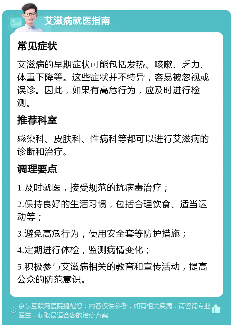 艾滋病就医指南 常见症状 艾滋病的早期症状可能包括发热、咳嗽、乏力、体重下降等。这些症状并不特异，容易被忽视或误诊。因此，如果有高危行为，应及时进行检测。 推荐科室 感染科、皮肤科、性病科等都可以进行艾滋病的诊断和治疗。 调理要点 1.及时就医，接受规范的抗病毒治疗； 2.保持良好的生活习惯，包括合理饮食、适当运动等； 3.避免高危行为，使用安全套等防护措施； 4.定期进行体检，监测病情变化； 5.积极参与艾滋病相关的教育和宣传活动，提高公众的防范意识。