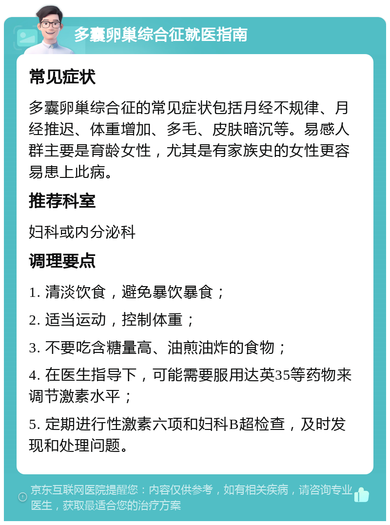 多囊卵巢综合征就医指南 常见症状 多囊卵巢综合征的常见症状包括月经不规律、月经推迟、体重增加、多毛、皮肤暗沉等。易感人群主要是育龄女性，尤其是有家族史的女性更容易患上此病。 推荐科室 妇科或内分泌科 调理要点 1. 清淡饮食，避免暴饮暴食； 2. 适当运动，控制体重； 3. 不要吃含糖量高、油煎油炸的食物； 4. 在医生指导下，可能需要服用达英35等药物来调节激素水平； 5. 定期进行性激素六项和妇科B超检查，及时发现和处理问题。