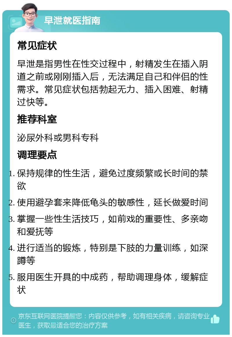 早泄就医指南 常见症状 早泄是指男性在性交过程中，射精发生在插入阴道之前或刚刚插入后，无法满足自己和伴侣的性需求。常见症状包括勃起无力、插入困难、射精过快等。 推荐科室 泌尿外科或男科专科 调理要点 保持规律的性生活，避免过度频繁或长时间的禁欲 使用避孕套来降低龟头的敏感性，延长做爱时间 掌握一些性生活技巧，如前戏的重要性、多亲吻和爱抚等 进行适当的锻炼，特别是下肢的力量训练，如深蹲等 服用医生开具的中成药，帮助调理身体，缓解症状