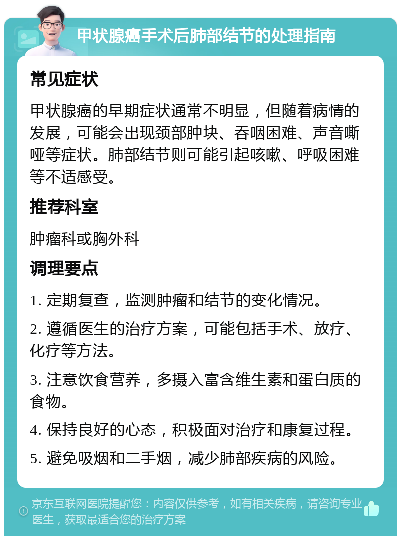 甲状腺癌手术后肺部结节的处理指南 常见症状 甲状腺癌的早期症状通常不明显，但随着病情的发展，可能会出现颈部肿块、吞咽困难、声音嘶哑等症状。肺部结节则可能引起咳嗽、呼吸困难等不适感受。 推荐科室 肿瘤科或胸外科 调理要点 1. 定期复查，监测肿瘤和结节的变化情况。 2. 遵循医生的治疗方案，可能包括手术、放疗、化疗等方法。 3. 注意饮食营养，多摄入富含维生素和蛋白质的食物。 4. 保持良好的心态，积极面对治疗和康复过程。 5. 避免吸烟和二手烟，减少肺部疾病的风险。