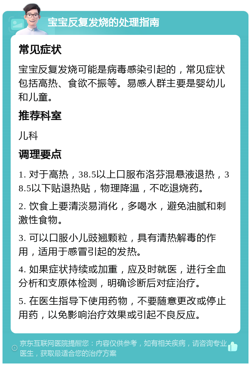 宝宝反复发烧的处理指南 常见症状 宝宝反复发烧可能是病毒感染引起的，常见症状包括高热、食欲不振等。易感人群主要是婴幼儿和儿童。 推荐科室 儿科 调理要点 1. 对于高热，38.5以上口服布洛芬混悬液退热，38.5以下贴退热贴，物理降温，不吃退烧药。 2. 饮食上要清淡易消化，多喝水，避免油腻和刺激性食物。 3. 可以口服小儿豉翘颗粒，具有清热解毒的作用，适用于感冒引起的发热。 4. 如果症状持续或加重，应及时就医，进行全血分析和支原体检测，明确诊断后对症治疗。 5. 在医生指导下使用药物，不要随意更改或停止用药，以免影响治疗效果或引起不良反应。