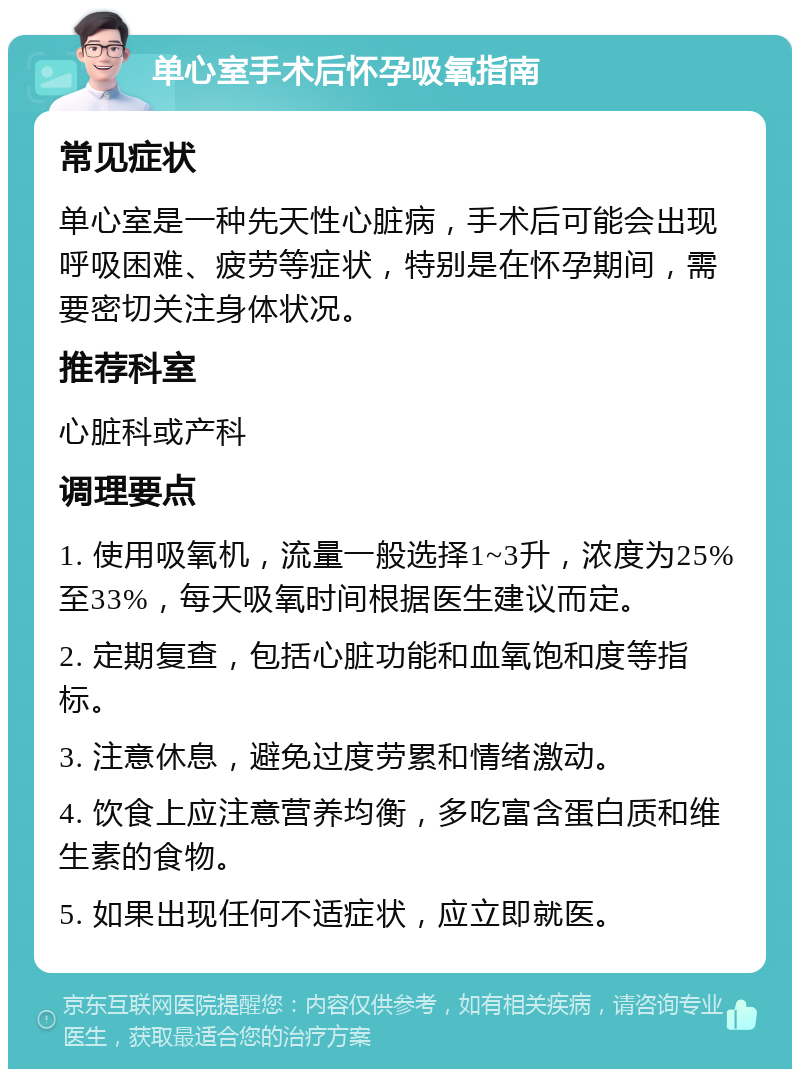 单心室手术后怀孕吸氧指南 常见症状 单心室是一种先天性心脏病，手术后可能会出现呼吸困难、疲劳等症状，特别是在怀孕期间，需要密切关注身体状况。 推荐科室 心脏科或产科 调理要点 1. 使用吸氧机，流量一般选择1~3升，浓度为25%至33%，每天吸氧时间根据医生建议而定。 2. 定期复查，包括心脏功能和血氧饱和度等指标。 3. 注意休息，避免过度劳累和情绪激动。 4. 饮食上应注意营养均衡，多吃富含蛋白质和维生素的食物。 5. 如果出现任何不适症状，应立即就医。