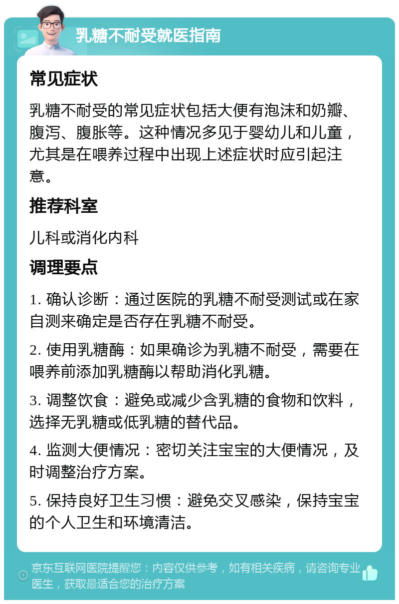 乳糖不耐受就医指南 常见症状 乳糖不耐受的常见症状包括大便有泡沫和奶瓣、腹泻、腹胀等。这种情况多见于婴幼儿和儿童，尤其是在喂养过程中出现上述症状时应引起注意。 推荐科室 儿科或消化内科 调理要点 1. 确认诊断：通过医院的乳糖不耐受测试或在家自测来确定是否存在乳糖不耐受。 2. 使用乳糖酶：如果确诊为乳糖不耐受，需要在喂养前添加乳糖酶以帮助消化乳糖。 3. 调整饮食：避免或减少含乳糖的食物和饮料，选择无乳糖或低乳糖的替代品。 4. 监测大便情况：密切关注宝宝的大便情况，及时调整治疗方案。 5. 保持良好卫生习惯：避免交叉感染，保持宝宝的个人卫生和环境清洁。