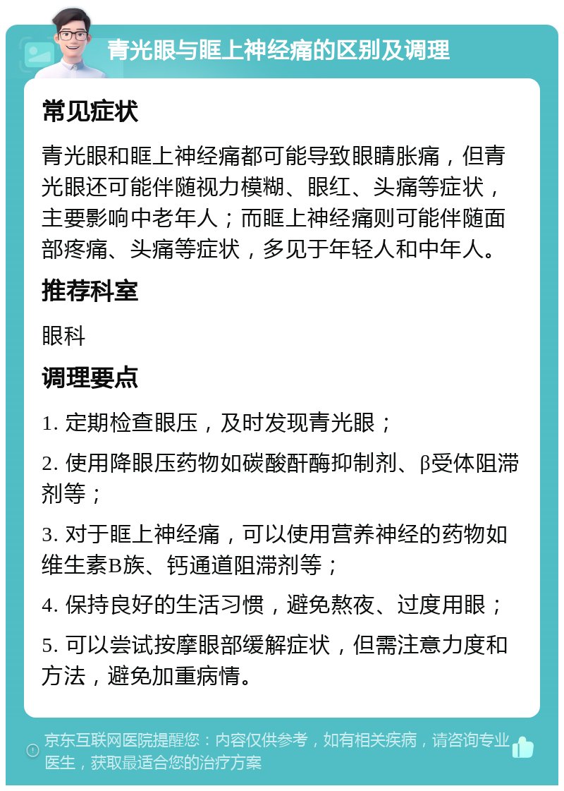 青光眼与眶上神经痛的区别及调理 常见症状 青光眼和眶上神经痛都可能导致眼睛胀痛，但青光眼还可能伴随视力模糊、眼红、头痛等症状，主要影响中老年人；而眶上神经痛则可能伴随面部疼痛、头痛等症状，多见于年轻人和中年人。 推荐科室 眼科 调理要点 1. 定期检查眼压，及时发现青光眼； 2. 使用降眼压药物如碳酸酐酶抑制剂、β受体阻滞剂等； 3. 对于眶上神经痛，可以使用营养神经的药物如维生素B族、钙通道阻滞剂等； 4. 保持良好的生活习惯，避免熬夜、过度用眼； 5. 可以尝试按摩眼部缓解症状，但需注意力度和方法，避免加重病情。