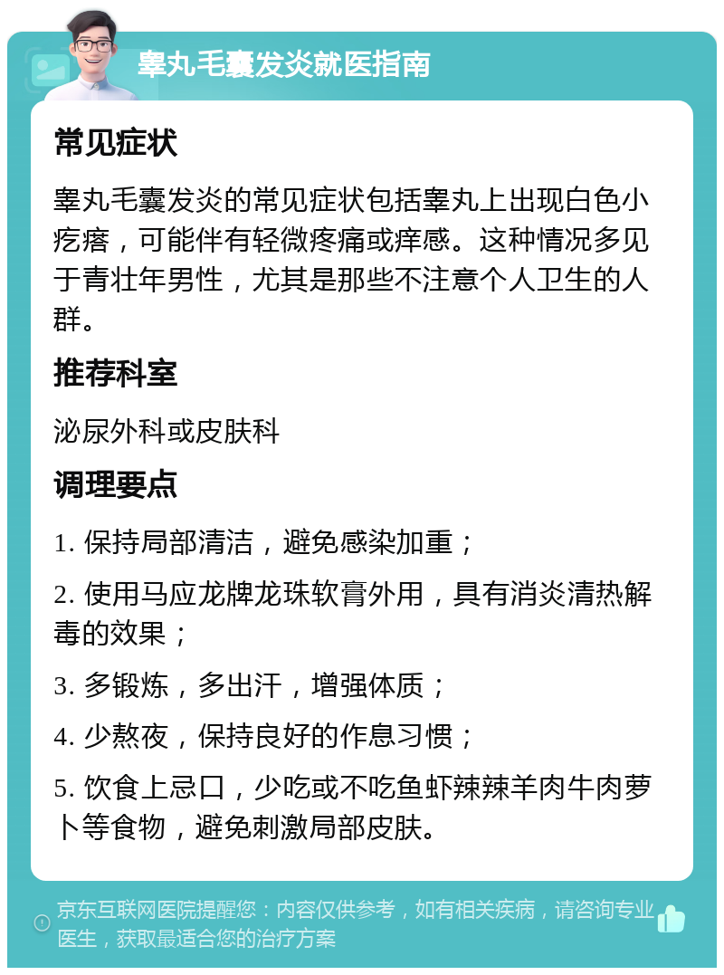 睾丸毛囊发炎就医指南 常见症状 睾丸毛囊发炎的常见症状包括睾丸上出现白色小疙瘩，可能伴有轻微疼痛或痒感。这种情况多见于青壮年男性，尤其是那些不注意个人卫生的人群。 推荐科室 泌尿外科或皮肤科 调理要点 1. 保持局部清洁，避免感染加重； 2. 使用马应龙牌龙珠软膏外用，具有消炎清热解毒的效果； 3. 多锻炼，多出汗，增强体质； 4. 少熬夜，保持良好的作息习惯； 5. 饮食上忌口，少吃或不吃鱼虾辣辣羊肉牛肉萝卜等食物，避免刺激局部皮肤。