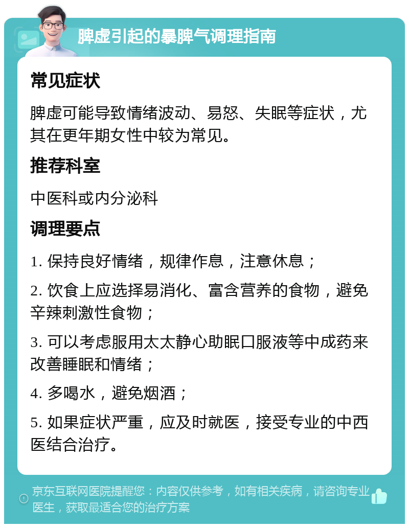 脾虚引起的暴脾气调理指南 常见症状 脾虚可能导致情绪波动、易怒、失眠等症状，尤其在更年期女性中较为常见。 推荐科室 中医科或内分泌科 调理要点 1. 保持良好情绪，规律作息，注意休息； 2. 饮食上应选择易消化、富含营养的食物，避免辛辣刺激性食物； 3. 可以考虑服用太太静心助眠口服液等中成药来改善睡眠和情绪； 4. 多喝水，避免烟酒； 5. 如果症状严重，应及时就医，接受专业的中西医结合治疗。