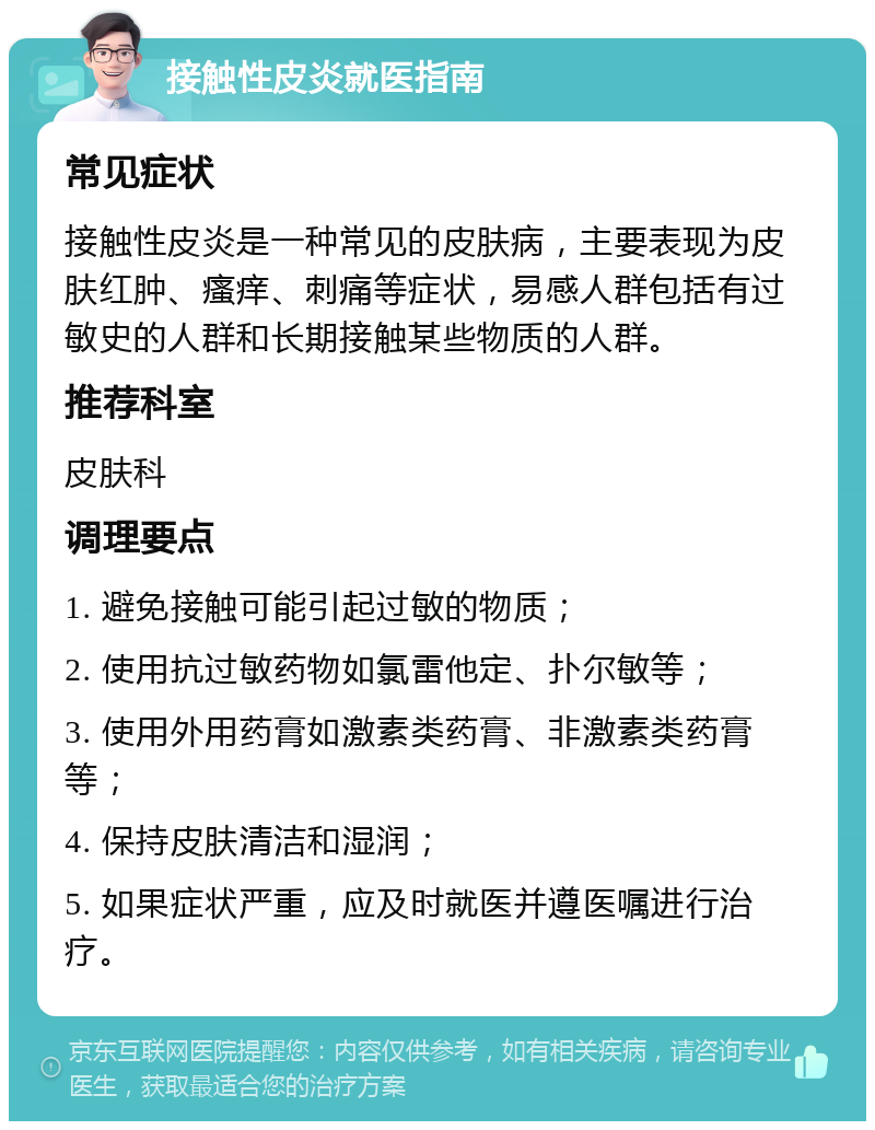 接触性皮炎就医指南 常见症状 接触性皮炎是一种常见的皮肤病，主要表现为皮肤红肿、瘙痒、刺痛等症状，易感人群包括有过敏史的人群和长期接触某些物质的人群。 推荐科室 皮肤科 调理要点 1. 避免接触可能引起过敏的物质； 2. 使用抗过敏药物如氯雷他定、扑尔敏等； 3. 使用外用药膏如激素类药膏、非激素类药膏等； 4. 保持皮肤清洁和湿润； 5. 如果症状严重，应及时就医并遵医嘱进行治疗。