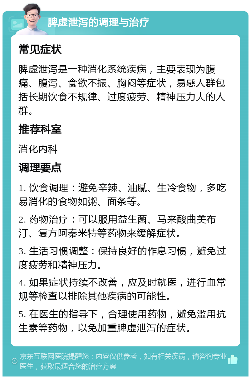 脾虚泄泻的调理与治疗 常见症状 脾虚泄泻是一种消化系统疾病，主要表现为腹痛、腹泻、食欲不振、胸闷等症状，易感人群包括长期饮食不规律、过度疲劳、精神压力大的人群。 推荐科室 消化内科 调理要点 1. 饮食调理：避免辛辣、油腻、生冷食物，多吃易消化的食物如粥、面条等。 2. 药物治疗：可以服用益生菌、马来酸曲美布汀、复方阿秦米特等药物来缓解症状。 3. 生活习惯调整：保持良好的作息习惯，避免过度疲劳和精神压力。 4. 如果症状持续不改善，应及时就医，进行血常规等检查以排除其他疾病的可能性。 5. 在医生的指导下，合理使用药物，避免滥用抗生素等药物，以免加重脾虚泄泻的症状。