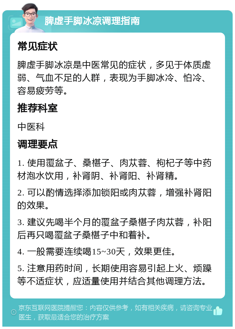 脾虚手脚冰凉调理指南 常见症状 脾虚手脚冰凉是中医常见的症状，多见于体质虚弱、气血不足的人群，表现为手脚冰冷、怕冷、容易疲劳等。 推荐科室 中医科 调理要点 1. 使用覆盆子、桑椹子、肉苁蓉、枸杞子等中药材泡水饮用，补肾阴、补肾阳、补肾精。 2. 可以酌情选择添加锁阳或肉苁蓉，增强补肾阳的效果。 3. 建议先喝半个月的覆盆子桑椹子肉苁蓉，补阳后再只喝覆盆子桑椹子中和着补。 4. 一般需要连续喝15~30天，效果更佳。 5. 注意用药时间，长期使用容易引起上火、烦躁等不适症状，应适量使用并结合其他调理方法。