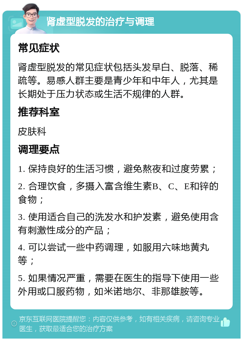 肾虚型脱发的治疗与调理 常见症状 肾虚型脱发的常见症状包括头发早白、脱落、稀疏等。易感人群主要是青少年和中年人，尤其是长期处于压力状态或生活不规律的人群。 推荐科室 皮肤科 调理要点 1. 保持良好的生活习惯，避免熬夜和过度劳累； 2. 合理饮食，多摄入富含维生素B、C、E和锌的食物； 3. 使用适合自己的洗发水和护发素，避免使用含有刺激性成分的产品； 4. 可以尝试一些中药调理，如服用六味地黄丸等； 5. 如果情况严重，需要在医生的指导下使用一些外用或口服药物，如米诺地尔、非那雄胺等。