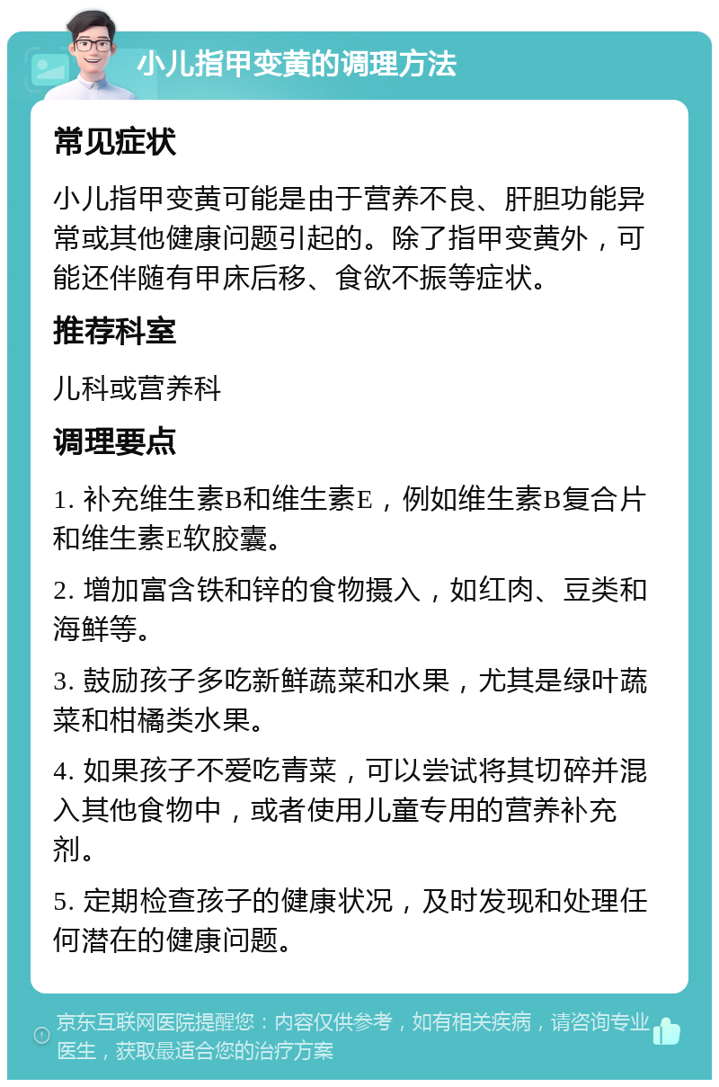 小儿指甲变黄的调理方法 常见症状 小儿指甲变黄可能是由于营养不良、肝胆功能异常或其他健康问题引起的。除了指甲变黄外，可能还伴随有甲床后移、食欲不振等症状。 推荐科室 儿科或营养科 调理要点 1. 补充维生素B和维生素E，例如维生素B复合片和维生素E软胶囊。 2. 增加富含铁和锌的食物摄入，如红肉、豆类和海鲜等。 3. 鼓励孩子多吃新鲜蔬菜和水果，尤其是绿叶蔬菜和柑橘类水果。 4. 如果孩子不爱吃青菜，可以尝试将其切碎并混入其他食物中，或者使用儿童专用的营养补充剂。 5. 定期检查孩子的健康状况，及时发现和处理任何潜在的健康问题。