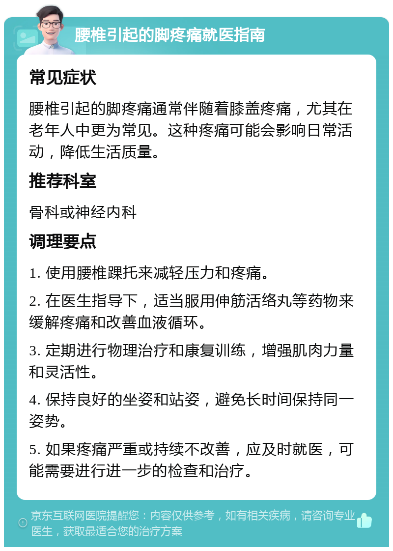 腰椎引起的脚疼痛就医指南 常见症状 腰椎引起的脚疼痛通常伴随着膝盖疼痛，尤其在老年人中更为常见。这种疼痛可能会影响日常活动，降低生活质量。 推荐科室 骨科或神经内科 调理要点 1. 使用腰椎踝托来减轻压力和疼痛。 2. 在医生指导下，适当服用伸筋活络丸等药物来缓解疼痛和改善血液循环。 3. 定期进行物理治疗和康复训练，增强肌肉力量和灵活性。 4. 保持良好的坐姿和站姿，避免长时间保持同一姿势。 5. 如果疼痛严重或持续不改善，应及时就医，可能需要进行进一步的检查和治疗。