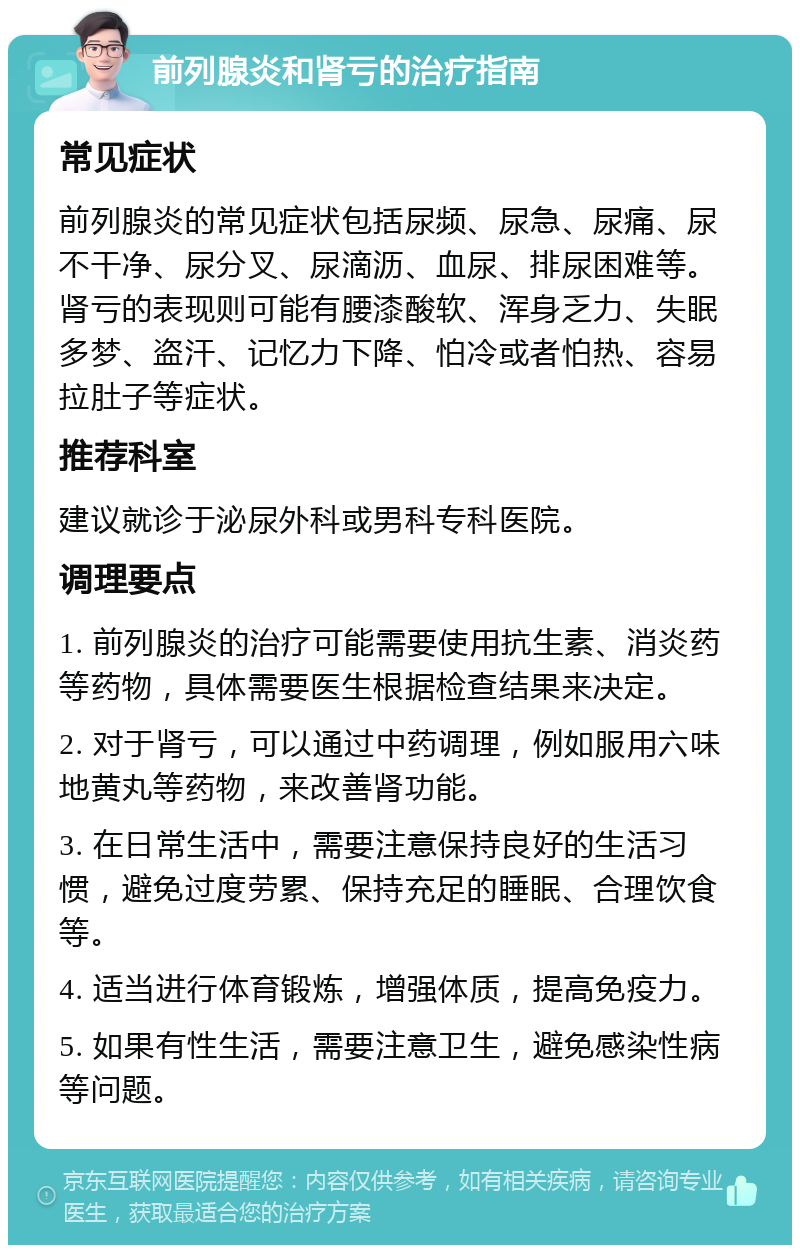 前列腺炎和肾亏的治疗指南 常见症状 前列腺炎的常见症状包括尿频、尿急、尿痛、尿不干净、尿分叉、尿滴沥、血尿、排尿困难等。肾亏的表现则可能有腰漆酸软、浑身乏力、失眠多梦、盗汗、记忆力下降、怕冷或者怕热、容易拉肚子等症状。 推荐科室 建议就诊于泌尿外科或男科专科医院。 调理要点 1. 前列腺炎的治疗可能需要使用抗生素、消炎药等药物，具体需要医生根据检查结果来决定。 2. 对于肾亏，可以通过中药调理，例如服用六味地黄丸等药物，来改善肾功能。 3. 在日常生活中，需要注意保持良好的生活习惯，避免过度劳累、保持充足的睡眠、合理饮食等。 4. 适当进行体育锻炼，增强体质，提高免疫力。 5. 如果有性生活，需要注意卫生，避免感染性病等问题。