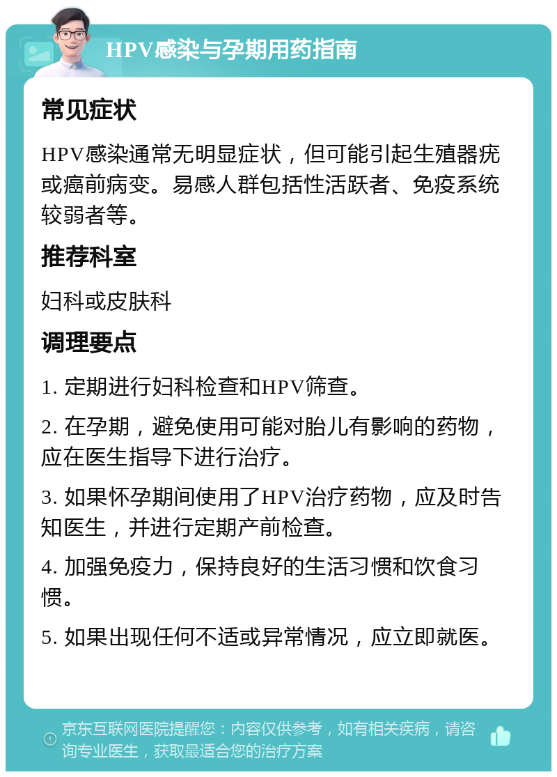 HPV感染与孕期用药指南 常见症状 HPV感染通常无明显症状，但可能引起生殖器疣或癌前病变。易感人群包括性活跃者、免疫系统较弱者等。 推荐科室 妇科或皮肤科 调理要点 1. 定期进行妇科检查和HPV筛查。 2. 在孕期，避免使用可能对胎儿有影响的药物，应在医生指导下进行治疗。 3. 如果怀孕期间使用了HPV治疗药物，应及时告知医生，并进行定期产前检查。 4. 加强免疫力，保持良好的生活习惯和饮食习惯。 5. 如果出现任何不适或异常情况，应立即就医。