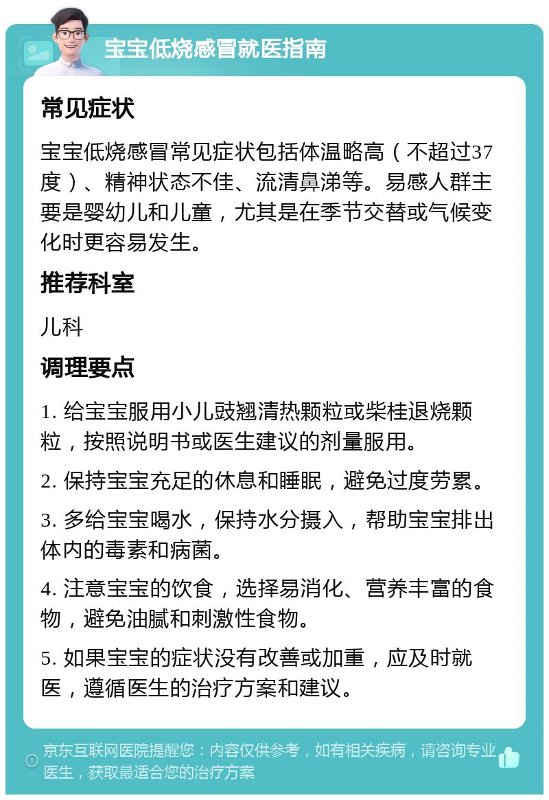 宝宝低烧感冒就医指南 常见症状 宝宝低烧感冒常见症状包括体温略高（不超过37度）、精神状态不佳、流清鼻涕等。易感人群主要是婴幼儿和儿童，尤其是在季节交替或气候变化时更容易发生。 推荐科室 儿科 调理要点 1. 给宝宝服用小儿豉翘清热颗粒或柴桂退烧颗粒，按照说明书或医生建议的剂量服用。 2. 保持宝宝充足的休息和睡眠，避免过度劳累。 3. 多给宝宝喝水，保持水分摄入，帮助宝宝排出体内的毒素和病菌。 4. 注意宝宝的饮食，选择易消化、营养丰富的食物，避免油腻和刺激性食物。 5. 如果宝宝的症状没有改善或加重，应及时就医，遵循医生的治疗方案和建议。