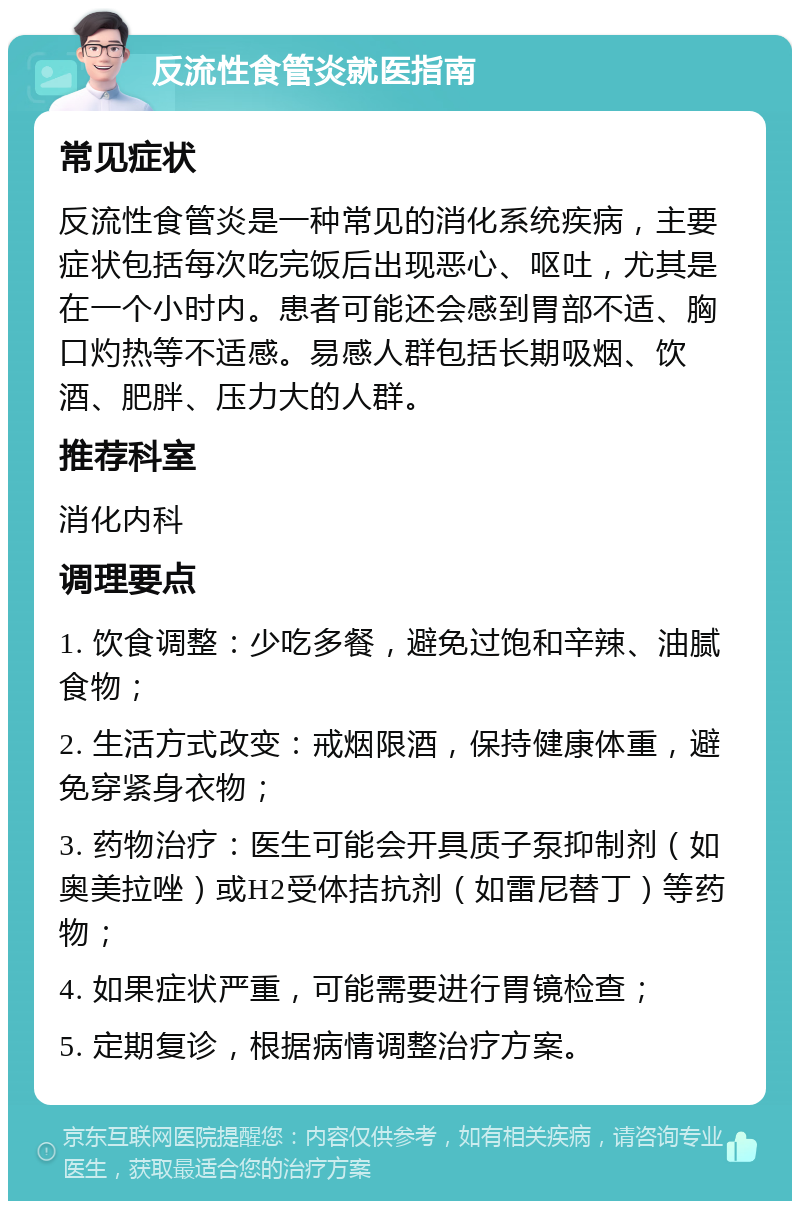 反流性食管炎就医指南 常见症状 反流性食管炎是一种常见的消化系统疾病，主要症状包括每次吃完饭后出现恶心、呕吐，尤其是在一个小时内。患者可能还会感到胃部不适、胸口灼热等不适感。易感人群包括长期吸烟、饮酒、肥胖、压力大的人群。 推荐科室 消化内科 调理要点 1. 饮食调整：少吃多餐，避免过饱和辛辣、油腻食物； 2. 生活方式改变：戒烟限酒，保持健康体重，避免穿紧身衣物； 3. 药物治疗：医生可能会开具质子泵抑制剂（如奥美拉唑）或H2受体拮抗剂（如雷尼替丁）等药物； 4. 如果症状严重，可能需要进行胃镜检查； 5. 定期复诊，根据病情调整治疗方案。