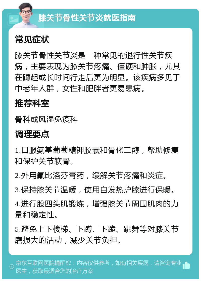 膝关节骨性关节炎就医指南 常见症状 膝关节骨性关节炎是一种常见的退行性关节疾病，主要表现为膝关节疼痛、僵硬和肿胀，尤其在蹲起或长时间行走后更为明显。该疾病多见于中老年人群，女性和肥胖者更易患病。 推荐科室 骨科或风湿免疫科 调理要点 1.口服氨基葡萄糖钾胶囊和骨化三醇，帮助修复和保护关节软骨。 2.外用氟比洛芬膏药，缓解关节疼痛和炎症。 3.保持膝关节温暖，使用自发热护膝进行保暖。 4.进行股四头肌锻炼，增强膝关节周围肌肉的力量和稳定性。 5.避免上下楼梯、下蹲、下跪、跳舞等对膝关节磨损大的活动，减少关节负担。