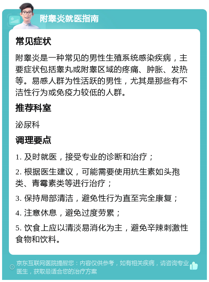 附睾炎就医指南 常见症状 附睾炎是一种常见的男性生殖系统感染疾病，主要症状包括睾丸或附睾区域的疼痛、肿胀、发热等。易感人群为性活跃的男性，尤其是那些有不洁性行为或免疫力较低的人群。 推荐科室 泌尿科 调理要点 1. 及时就医，接受专业的诊断和治疗； 2. 根据医生建议，可能需要使用抗生素如头孢类、青霉素类等进行治疗； 3. 保持局部清洁，避免性行为直至完全康复； 4. 注意休息，避免过度劳累； 5. 饮食上应以清淡易消化为主，避免辛辣刺激性食物和饮料。