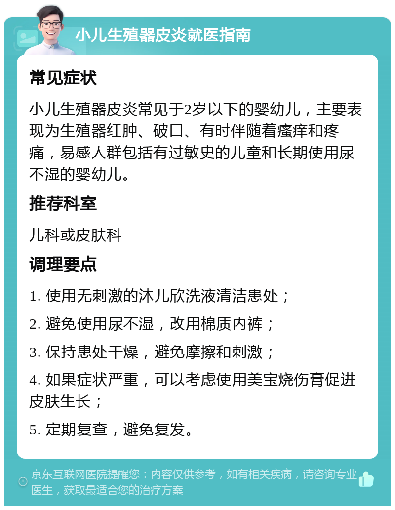 小儿生殖器皮炎就医指南 常见症状 小儿生殖器皮炎常见于2岁以下的婴幼儿，主要表现为生殖器红肿、破口、有时伴随着瘙痒和疼痛，易感人群包括有过敏史的儿童和长期使用尿不湿的婴幼儿。 推荐科室 儿科或皮肤科 调理要点 1. 使用无刺激的沐儿欣洗液清洁患处； 2. 避免使用尿不湿，改用棉质内裤； 3. 保持患处干燥，避免摩擦和刺激； 4. 如果症状严重，可以考虑使用美宝烧伤膏促进皮肤生长； 5. 定期复查，避免复发。