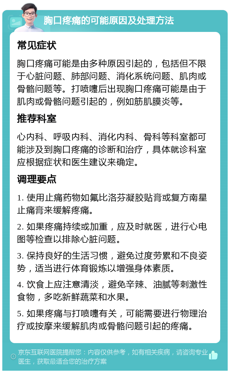 胸口疼痛的可能原因及处理方法 常见症状 胸口疼痛可能是由多种原因引起的，包括但不限于心脏问题、肺部问题、消化系统问题、肌肉或骨骼问题等。打喷嚏后出现胸口疼痛可能是由于肌肉或骨骼问题引起的，例如筋肌膜炎等。 推荐科室 心内科、呼吸内科、消化内科、骨科等科室都可能涉及到胸口疼痛的诊断和治疗，具体就诊科室应根据症状和医生建议来确定。 调理要点 1. 使用止痛药物如氟比洛芬凝胶贴膏或复方南星止痛膏来缓解疼痛。 2. 如果疼痛持续或加重，应及时就医，进行心电图等检查以排除心脏问题。 3. 保持良好的生活习惯，避免过度劳累和不良姿势，适当进行体育锻炼以增强身体素质。 4. 饮食上应注意清淡，避免辛辣、油腻等刺激性食物，多吃新鲜蔬菜和水果。 5. 如果疼痛与打喷嚏有关，可能需要进行物理治疗或按摩来缓解肌肉或骨骼问题引起的疼痛。