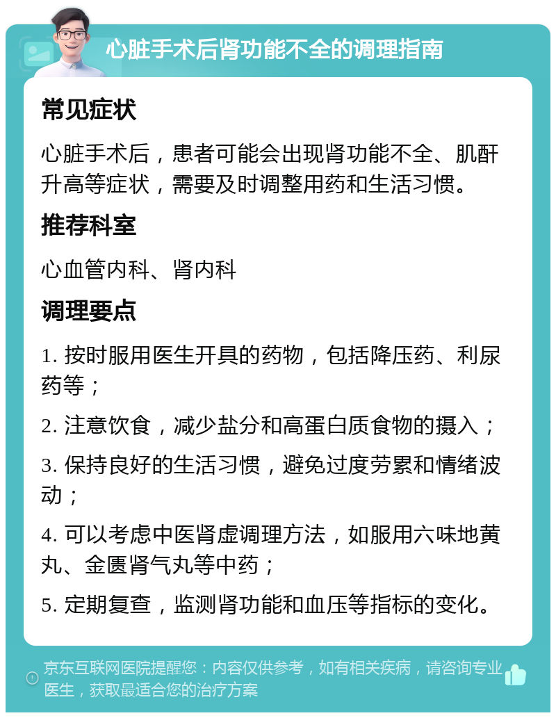 心脏手术后肾功能不全的调理指南 常见症状 心脏手术后，患者可能会出现肾功能不全、肌酐升高等症状，需要及时调整用药和生活习惯。 推荐科室 心血管内科、肾内科 调理要点 1. 按时服用医生开具的药物，包括降压药、利尿药等； 2. 注意饮食，减少盐分和高蛋白质食物的摄入； 3. 保持良好的生活习惯，避免过度劳累和情绪波动； 4. 可以考虑中医肾虚调理方法，如服用六味地黄丸、金匮肾气丸等中药； 5. 定期复查，监测肾功能和血压等指标的变化。