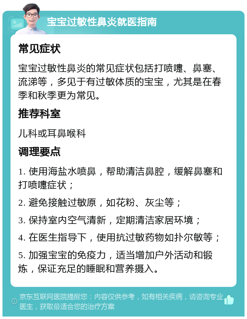 宝宝过敏性鼻炎就医指南 常见症状 宝宝过敏性鼻炎的常见症状包括打喷嚏、鼻塞、流涕等，多见于有过敏体质的宝宝，尤其是在春季和秋季更为常见。 推荐科室 儿科或耳鼻喉科 调理要点 1. 使用海盐水喷鼻，帮助清洁鼻腔，缓解鼻塞和打喷嚏症状； 2. 避免接触过敏原，如花粉、灰尘等； 3. 保持室内空气清新，定期清洁家居环境； 4. 在医生指导下，使用抗过敏药物如扑尔敏等； 5. 加强宝宝的免疫力，适当增加户外活动和锻炼，保证充足的睡眠和营养摄入。