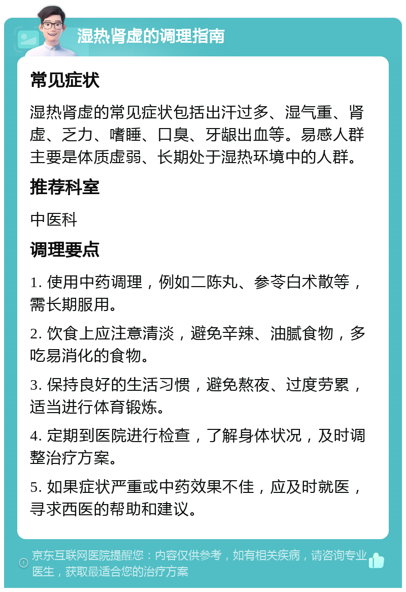 湿热肾虚的调理指南 常见症状 湿热肾虚的常见症状包括出汗过多、湿气重、肾虚、乏力、嗜睡、口臭、牙龈出血等。易感人群主要是体质虚弱、长期处于湿热环境中的人群。 推荐科室 中医科 调理要点 1. 使用中药调理，例如二陈丸、参苓白术散等，需长期服用。 2. 饮食上应注意清淡，避免辛辣、油腻食物，多吃易消化的食物。 3. 保持良好的生活习惯，避免熬夜、过度劳累，适当进行体育锻炼。 4. 定期到医院进行检查，了解身体状况，及时调整治疗方案。 5. 如果症状严重或中药效果不佳，应及时就医，寻求西医的帮助和建议。