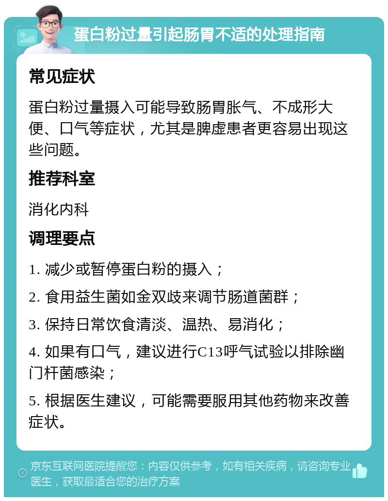 蛋白粉过量引起肠胃不适的处理指南 常见症状 蛋白粉过量摄入可能导致肠胃胀气、不成形大便、口气等症状，尤其是脾虚患者更容易出现这些问题。 推荐科室 消化内科 调理要点 1. 减少或暂停蛋白粉的摄入； 2. 食用益生菌如金双歧来调节肠道菌群； 3. 保持日常饮食清淡、温热、易消化； 4. 如果有口气，建议进行C13呼气试验以排除幽门杆菌感染； 5. 根据医生建议，可能需要服用其他药物来改善症状。