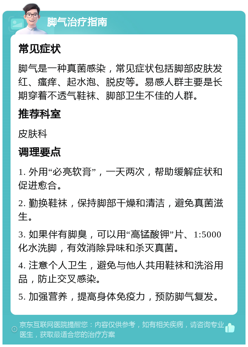 脚气治疗指南 常见症状 脚气是一种真菌感染，常见症状包括脚部皮肤发红、瘙痒、起水泡、脱皮等。易感人群主要是长期穿着不透气鞋袜、脚部卫生不佳的人群。 推荐科室 皮肤科 调理要点 1. 外用“必亮软膏”，一天两次，帮助缓解症状和促进愈合。 2. 勤换鞋袜，保持脚部干燥和清洁，避免真菌滋生。 3. 如果伴有脚臭，可以用“高锰酸钾”片、1:5000化水洗脚，有效消除异味和杀灭真菌。 4. 注意个人卫生，避免与他人共用鞋袜和洗浴用品，防止交叉感染。 5. 加强营养，提高身体免疫力，预防脚气复发。