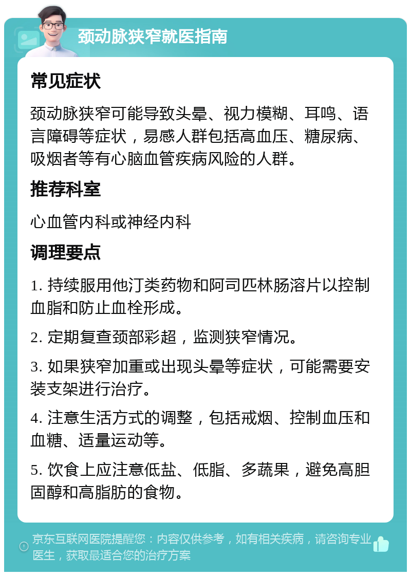 颈动脉狭窄就医指南 常见症状 颈动脉狭窄可能导致头晕、视力模糊、耳鸣、语言障碍等症状，易感人群包括高血压、糖尿病、吸烟者等有心脑血管疾病风险的人群。 推荐科室 心血管内科或神经内科 调理要点 1. 持续服用他汀类药物和阿司匹林肠溶片以控制血脂和防止血栓形成。 2. 定期复查颈部彩超，监测狭窄情况。 3. 如果狭窄加重或出现头晕等症状，可能需要安装支架进行治疗。 4. 注意生活方式的调整，包括戒烟、控制血压和血糖、适量运动等。 5. 饮食上应注意低盐、低脂、多蔬果，避免高胆固醇和高脂肪的食物。