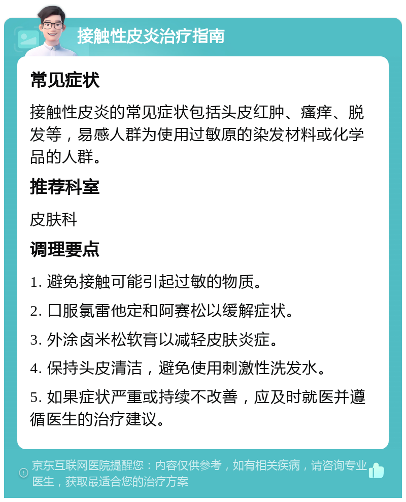 接触性皮炎治疗指南 常见症状 接触性皮炎的常见症状包括头皮红肿、瘙痒、脱发等，易感人群为使用过敏原的染发材料或化学品的人群。 推荐科室 皮肤科 调理要点 1. 避免接触可能引起过敏的物质。 2. 口服氯雷他定和阿赛松以缓解症状。 3. 外涂卤米松软膏以减轻皮肤炎症。 4. 保持头皮清洁，避免使用刺激性洗发水。 5. 如果症状严重或持续不改善，应及时就医并遵循医生的治疗建议。